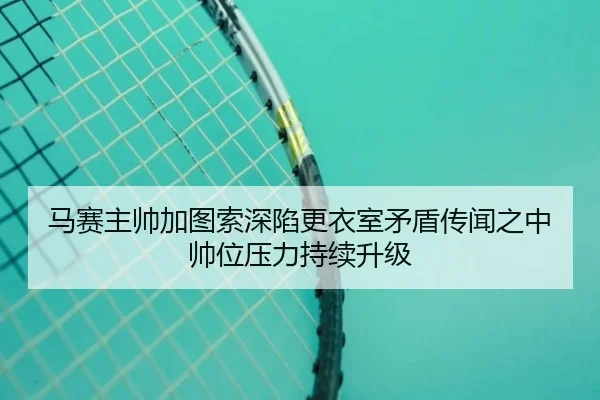 马赛主帅加图索深陷更衣室矛盾传闻之中帅位压力持续升级
