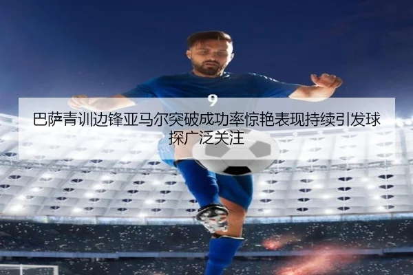 巴萨青训边锋亚马尔突破成功率惊艳表现持续引发球探广泛关注