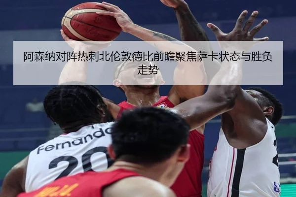 阿森纳对阵热刺北伦敦德比前瞻聚焦萨卡状态与胜负走势