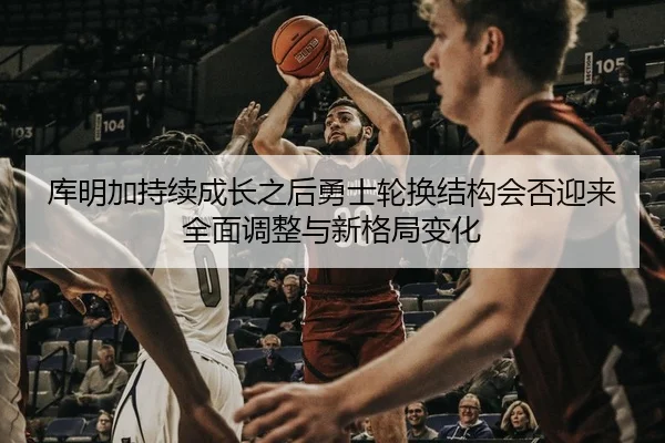 库明加持续成长之后勇士轮换结构会否迎来全面调整与新格局变化