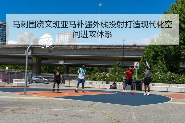 马刺围绕文班亚马补强外线投射打造现代化空间进攻体系