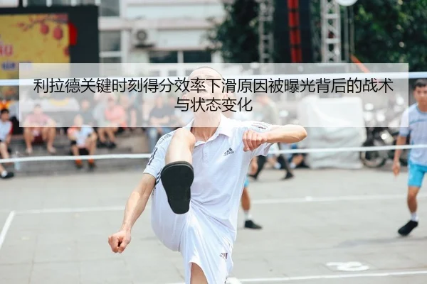 利拉德关键时刻得分效率下滑原因被曝光背后的战术与状态变化